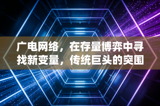 广电网络，在存量博弈中寻找新变量，传统巨头的突围战