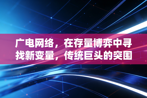 广电网络，在存量博弈中寻找新变量，传统巨头的突围战