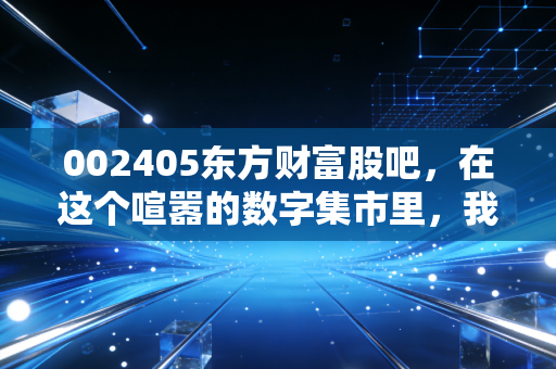 002405东方财富股吧，在这个喧嚣的数字集市里，我们究竟在交易什么？