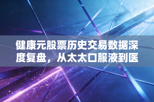 健康元股票历史交易数据深度复盘，从太太口服液到医药巨头的跌宕岁月