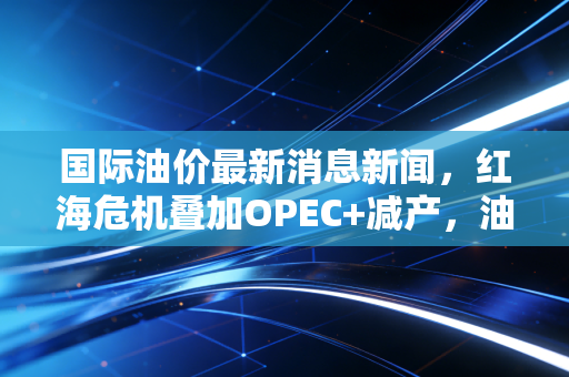 国际油价最新消息新闻，红海危机叠加OPEC+减产，油价过山车还要坐多久？深度解析背后的博弈与你的钱包