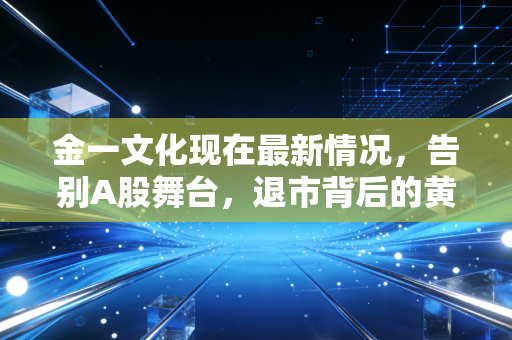 金一文化现在最新情况，告别A股舞台，退市背后的黄金陷阱与国资救赎的幻灭