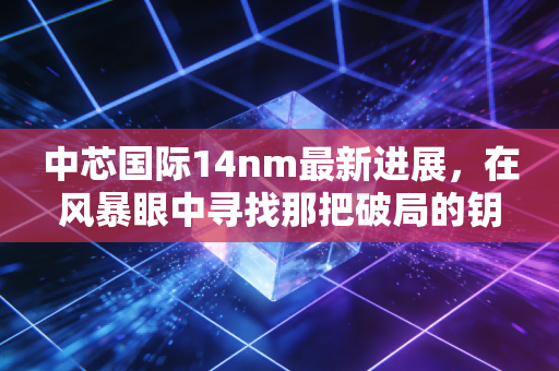 中芯国际14nm最新进展，在风暴眼中寻找那把破局的钥匙