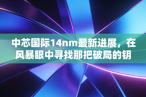 中芯国际14nm最新进展，在风暴眼中寻找那把破局的钥匙