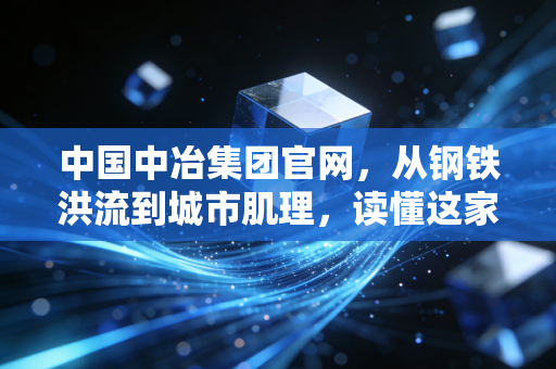 中国中冶集团官网，从钢铁洪流到城市肌理，读懂这家基建狂魔的硬核与柔情