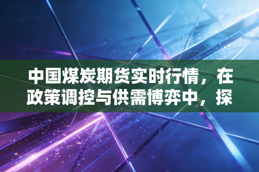 中国煤炭期货实时行情，在政策调控与供需博弈中，探寻黑色系的冷暖真相