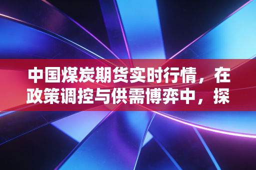 中国煤炭期货实时行情，在政策调控与供需博弈中，探寻黑色系的冷暖真相