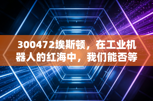 300472埃斯顿，在工业机器人的红海中，我们能否等到国产巨头的真正崛起？
