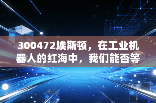 300472埃斯顿，在工业机器人的红海中，我们能否等到国产巨头的真正崛起？