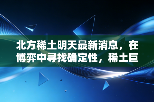 北方稀土明天最新消息，在博弈中寻找确定性，稀土巨头的下一个路口在哪里？