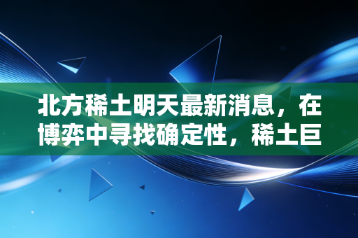 北方稀土明天最新消息，在博弈中寻找确定性，稀土巨头的下一个路口在哪里？