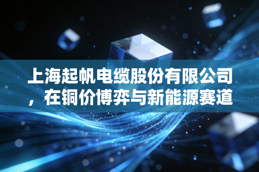 上海起帆电缆股份有限公司，在铜价博弈与新能源赛道中，寻找制造业的定海神针