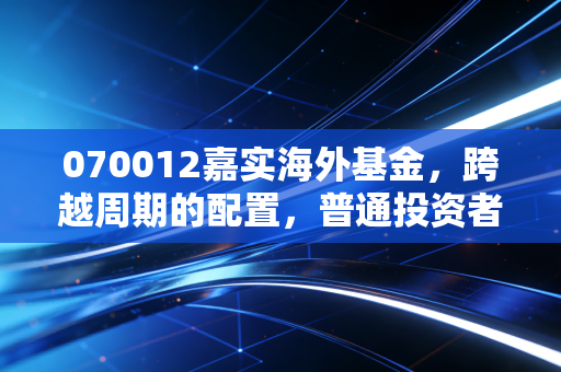 070012嘉实海外基金，跨越周期的配置，普通投资者如何借道出海？