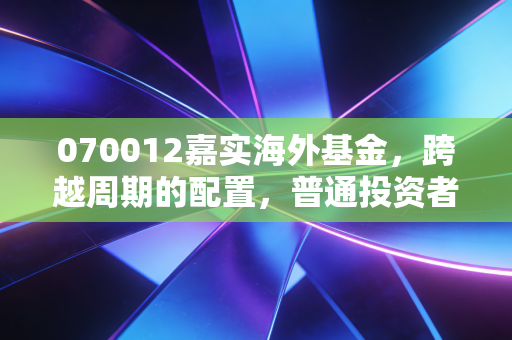070012嘉实海外基金，跨越周期的配置，普通投资者如何借道出海？