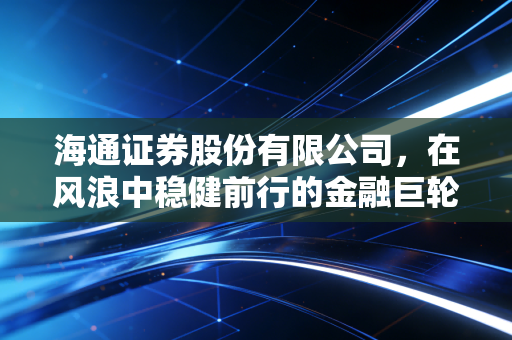 海通证券股份有限公司，在风浪中稳健前行的金融巨轮，我们该如何读懂它的价值？