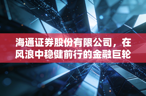 海通证券股份有限公司，在风浪中稳健前行的金融巨轮，我们该如何读懂它的价值？