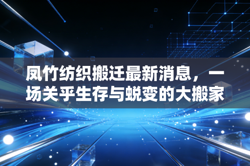 凤竹纺织搬迁最新消息，一场关乎生存与蜕变的大搬家，纺织老将如何破局重生？
