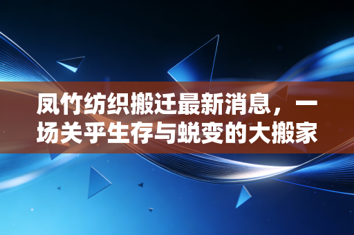 凤竹纺织搬迁最新消息，一场关乎生存与蜕变的大搬家，纺织老将如何破局重生？
