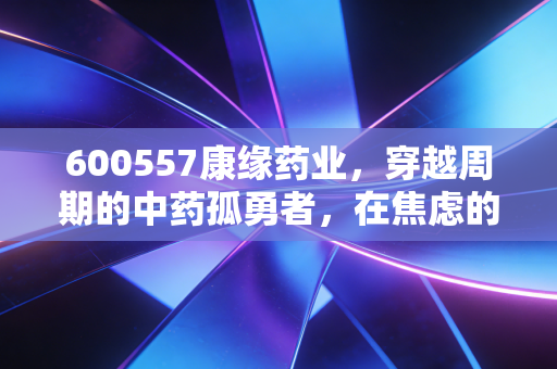 600557康缘药业，穿越周期的中药孤勇者，在焦虑的市场中寻找确定性