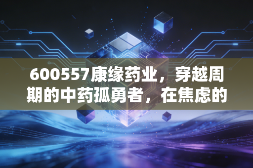 600557康缘药业，穿越周期的中药孤勇者，在焦虑的市场中寻找确定性