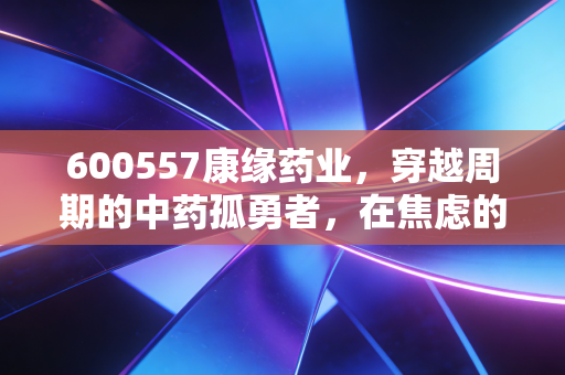 600557康缘药业，穿越周期的中药孤勇者，在焦虑的市场中寻找确定性