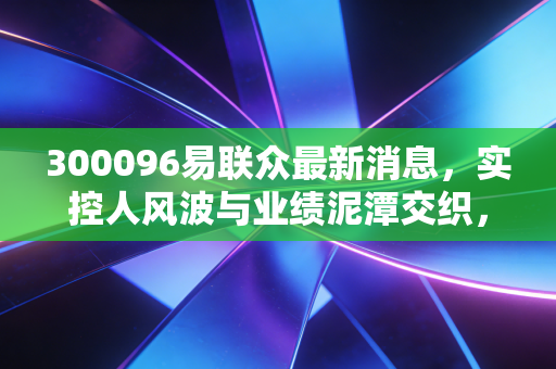 300096易联众最新消息，实控人风波与业绩泥潭交织，这只民生IT老兵还能翻身吗？