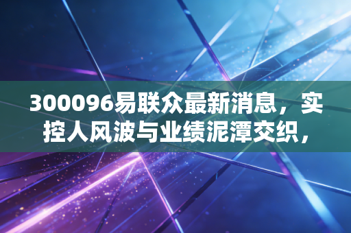 300096易联众最新消息，实控人风波与业绩泥潭交织，这只民生IT老兵还能翻身吗？