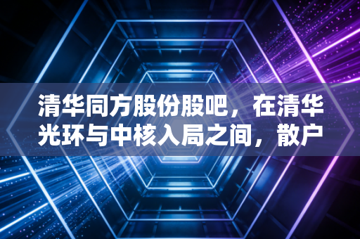 清华同方股份股吧,在清华光环与中核入局之间,散户的焦虑与希冀