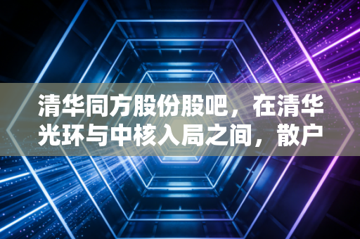 清华同方股份股吧,在清华光环与中核入局之间,散户的焦虑与希冀