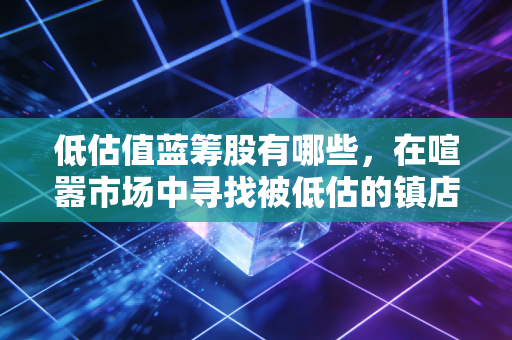 低估值蓝筹股有哪些，在喧嚣市场中寻找被低估的镇店之宝