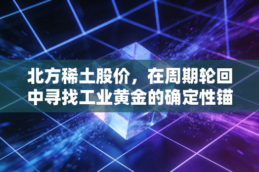 北方稀土股价，在周期轮回中寻找工业黄金的确定性锚点