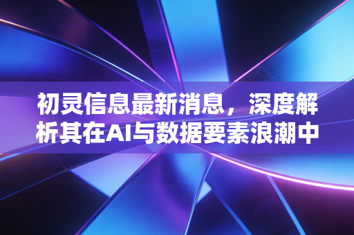 初灵信息最新消息，深度解析其在AI与数据要素浪潮中的突围之路与投资价值