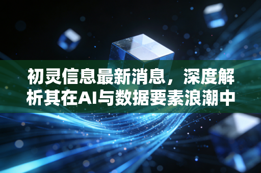 初灵信息最新消息，深度解析其在AI与数据要素浪潮中的突围之路与投资价值