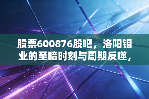 股票600876股吧，洛阳钼业的至暗时刻与周期反噬，我们该如何在波动中寻找确定性？