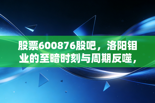 股票600876股吧，洛阳钼业的至暗时刻与周期反噬，我们该如何在波动中寻找确定性？