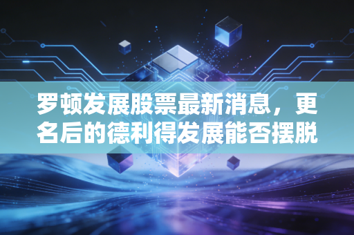 罗顿发展股票最新消息，更名后的德利得发展能否摆脱壳资源宿命？深度解析背后的投资逻辑