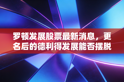 罗顿发展股票最新消息,更名后的德利得发展能否摆脱壳资源宿命?深度解析背后的投资逻辑