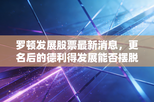罗顿发展股票最新消息，更名后的德利得发展能否摆脱壳资源宿命？深度解析背后的投资逻辑