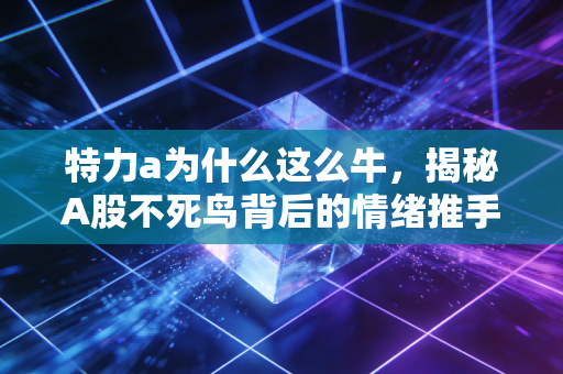特力a为什么这么牛，揭秘A股不死鸟背后的情绪推手与硬核逻辑