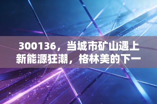 300136，当城市矿山遇上新能源狂潮，格林美的下一站在哪？