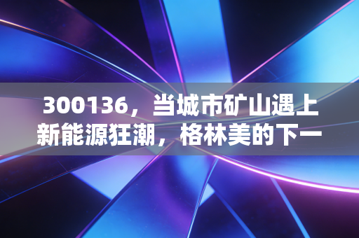 300136，当城市矿山遇上新能源狂潮，格林美的下一站在哪？