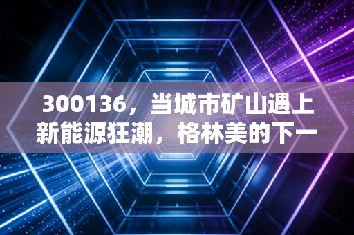 300136，当城市矿山遇上新能源狂潮，格林美的下一站在哪？