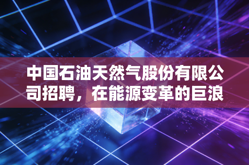 中国石油天然气股份有限公司招聘，在能源变革的巨浪下，这艘航母还值得托付终身吗？
