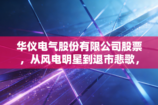 华仪电气股份有限公司股票，从风电明星到退市悲歌，一场关于贪婪与风控的深刻反思