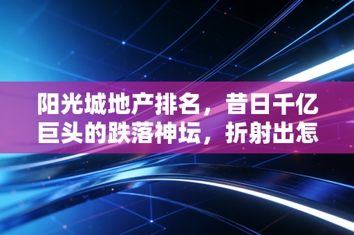 阳光城地产排名，昔日千亿巨头的跌落神坛，折射出怎样的楼市残酷真相？