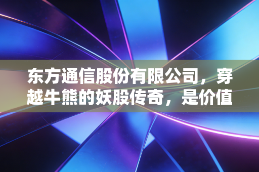 东方通信股份有限公司，穿越牛熊的妖股传奇，是价值洼地还是情绪的狂欢？