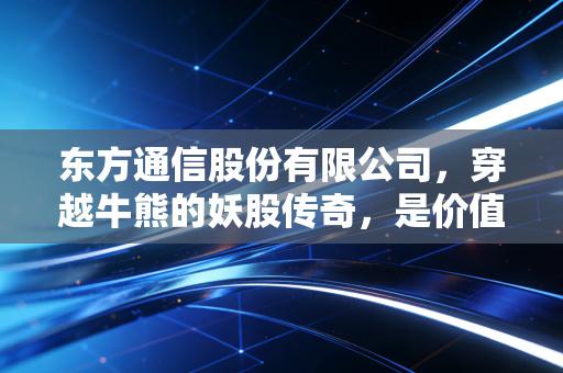 东方通信股份有限公司，穿越牛熊的妖股传奇，是价值洼地还是情绪的狂欢？