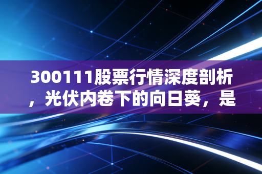 300111股票行情深度剖析,光伏内卷下的向日葵,是抄底良机还是价值陷阱?