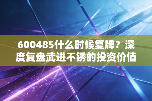 600485什么时候复牌？深度复盘武进不锈的投资价值与复牌博弈