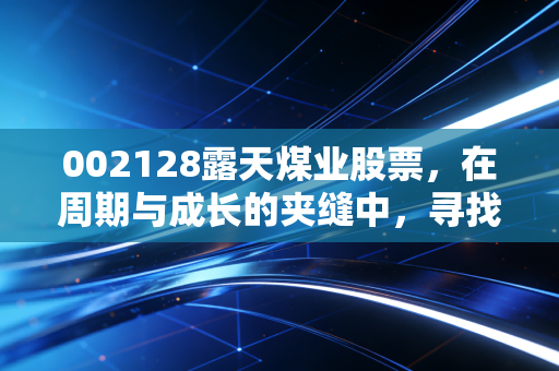 002128露天煤业股票，在周期与成长的夹缝中，寻找稳健的避风港